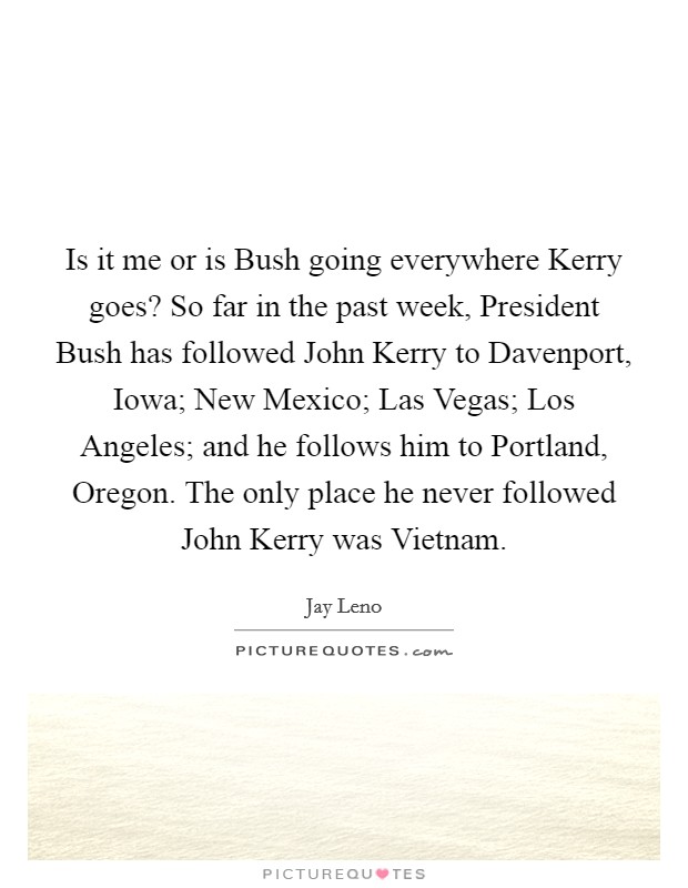 Is it me or is Bush going everywhere Kerry goes? So far in the past week, President Bush has followed John Kerry to Davenport, Iowa; New Mexico; Las Vegas; Los Angeles; and he follows him to Portland, Oregon. The only place he never followed John Kerry was Vietnam Picture Quote #1