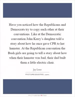 Have you noticed how the Republicans and Democrats try to copy each other at their conventions. Like at the Democratic convention John Kerry’s daughter told a story about how he once gave CPR to her hamster. At the Republican convention the Bush girls are going to tell a story about how when their hamster was bad, their dad built them a little electric chair Picture Quote #1