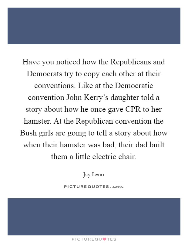 Have you noticed how the Republicans and Democrats try to copy each other at their conventions. Like at the Democratic convention John Kerry's daughter told a story about how he once gave CPR to her hamster. At the Republican convention the Bush girls are going to tell a story about how when their hamster was bad, their dad built them a little electric chair Picture Quote #1