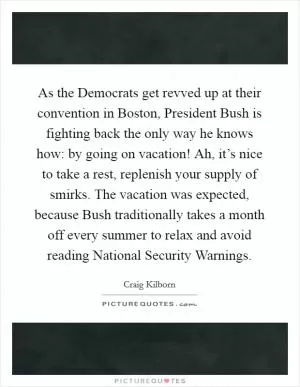 As the Democrats get revved up at their convention in Boston, President Bush is fighting back the only way he knows how: by going on vacation! Ah, it’s nice to take a rest, replenish your supply of smirks. The vacation was expected, because Bush traditionally takes a month off every summer to relax and avoid reading National Security Warnings Picture Quote #1
