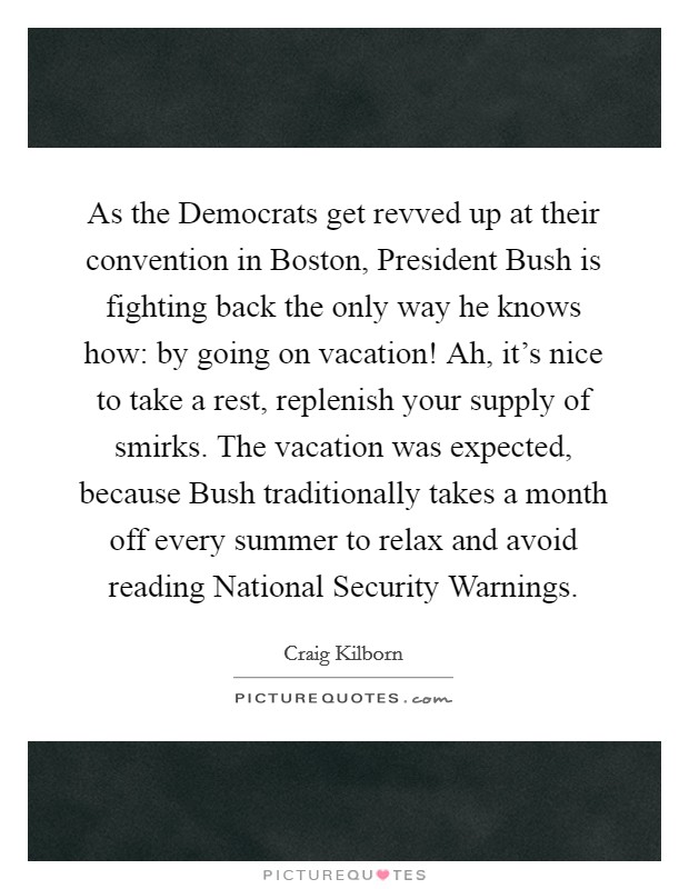 As the Democrats get revved up at their convention in Boston, President Bush is fighting back the only way he knows how: by going on vacation! Ah, it's nice to take a rest, replenish your supply of smirks. The vacation was expected, because Bush traditionally takes a month off every summer to relax and avoid reading National Security Warnings Picture Quote #1