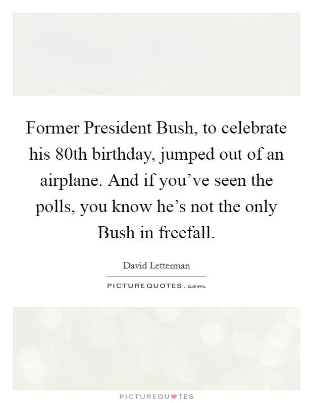 Former President Bush, to celebrate his 80th birthday, jumped out of an airplane. And if you've seen the polls, you know he's not the only Bush in freefall Picture Quote #1