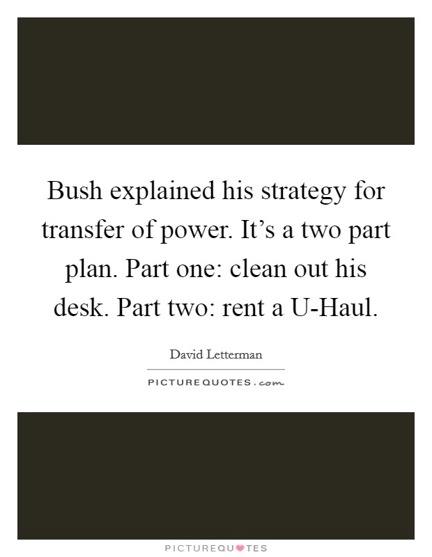 Bush explained his strategy for transfer of power. It's a two part plan. Part one: clean out his desk. Part two: rent a U-Haul Picture Quote #1