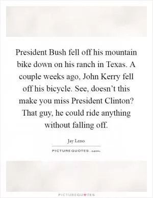 President Bush fell off his mountain bike down on his ranch in Texas. A couple weeks ago, John Kerry fell off his bicycle. See, doesn’t this make you miss President Clinton? That guy, he could ride anything without falling off Picture Quote #1