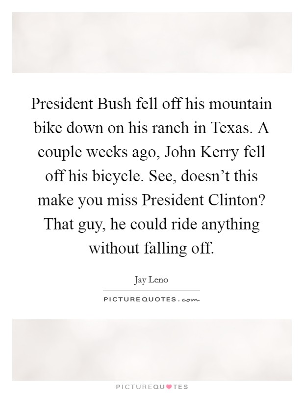 President Bush fell off his mountain bike down on his ranch in Texas. A couple weeks ago, John Kerry fell off his bicycle. See, doesn't this make you miss President Clinton? That guy, he could ride anything without falling off Picture Quote #1