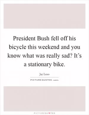 President Bush fell off his bicycle this weekend and you know what was really sad? It’s a stationary bike Picture Quote #1