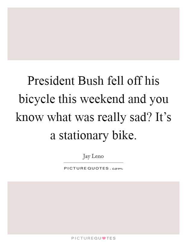 President Bush fell off his bicycle this weekend and you know what was really sad? It's a stationary bike Picture Quote #1