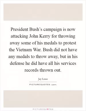 President Bush’s campaign is now attacking John Kerry for throwing away some of his medals to protest the Vietnam War. Bush did not have any medals to throw away, but in his defense he did have all his services records thrown out Picture Quote #1