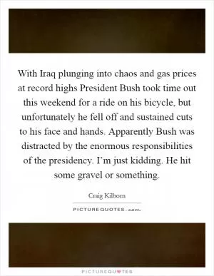 With Iraq plunging into chaos and gas prices at record highs President Bush took time out this weekend for a ride on his bicycle, but unfortunately he fell off and sustained cuts to his face and hands. Apparently Bush was distracted by the enormous responsibilities of the presidency. I’m just kidding. He hit some gravel or something Picture Quote #1