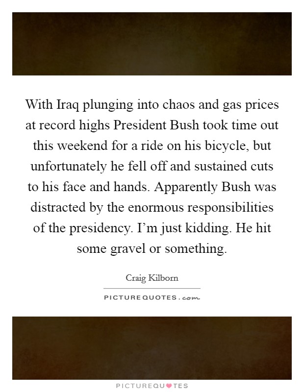 With Iraq plunging into chaos and gas prices at record highs President Bush took time out this weekend for a ride on his bicycle, but unfortunately he fell off and sustained cuts to his face and hands. Apparently Bush was distracted by the enormous responsibilities of the presidency. I'm just kidding. He hit some gravel or something Picture Quote #1