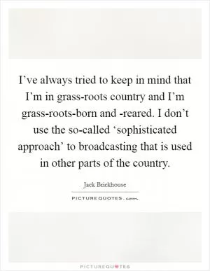 I’ve always tried to keep in mind that I’m in grass-roots country and I’m grass-roots-born and -reared. I don’t use the so-called ‘sophisticated approach’ to broadcasting that is used in other parts of the country Picture Quote #1