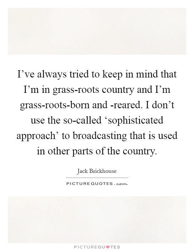 I've always tried to keep in mind that I'm in grass-roots country and I'm grass-roots-born and -reared. I don't use the so-called ‘sophisticated approach' to broadcasting that is used in other parts of the country Picture Quote #1