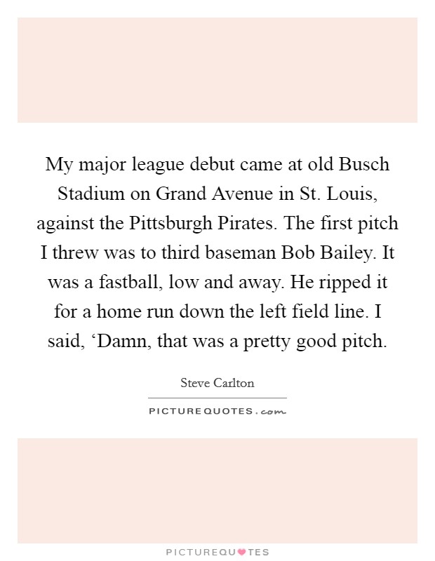 My major league debut came at old Busch Stadium on Grand Avenue in St. Louis, against the Pittsburgh Pirates. The first pitch I threw was to third baseman Bob Bailey. It was a fastball, low and away. He ripped it for a home run down the left field line. I said, ‘Damn, that was a pretty good pitch Picture Quote #1