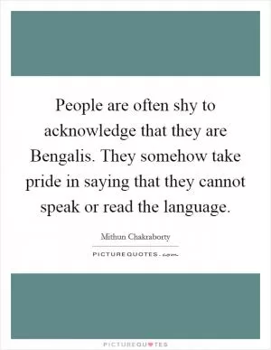 People are often shy to acknowledge that they are Bengalis. They somehow take pride in saying that they cannot speak or read the language Picture Quote #1