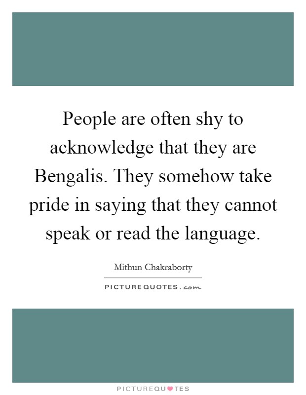 People are often shy to acknowledge that they are Bengalis. They somehow take pride in saying that they cannot speak or read the language Picture Quote #1