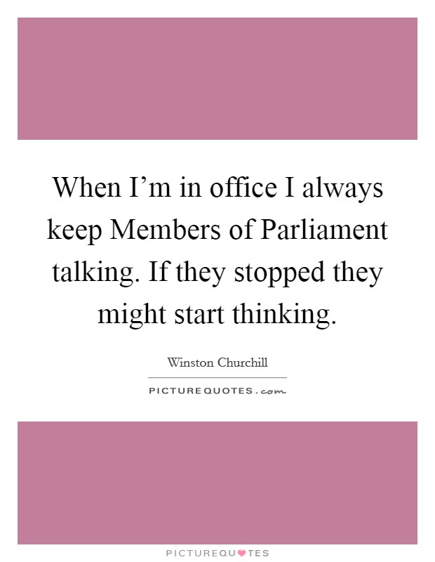 When I'm in office I always keep Members of Parliament talking. If they stopped they might start thinking Picture Quote #1