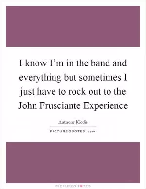 I know I’m in the band and everything but sometimes I just have to rock out to the John Frusciante Experience Picture Quote #1