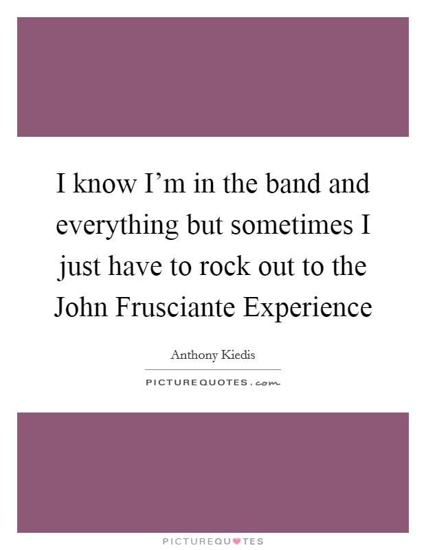 I know I'm in the band and everything but sometimes I just have to rock out to the John Frusciante Experience Picture Quote #1