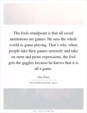 The fools standpoint is that all social institutions are games. He sees the whole world as game playing. That’s why, when people take their games seriously and take on stern and pious expressions, the fool gets the giggles because he knows that it is all a game Picture Quote #1