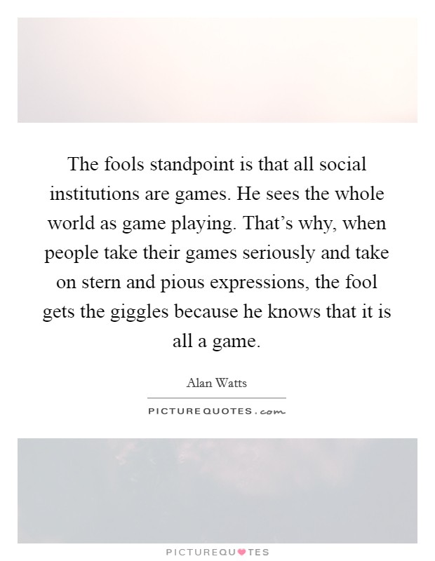 The fools standpoint is that all social institutions are games. He sees the whole world as game playing. That's why, when people take their games seriously and take on stern and pious expressions, the fool gets the giggles because he knows that it is all a game Picture Quote #1