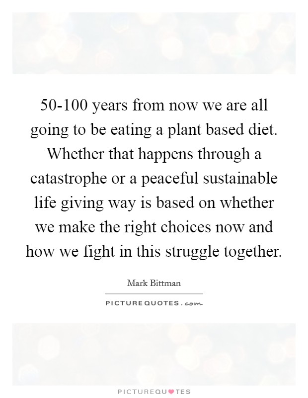 50-100 years from now we are all going to be eating a plant based diet. Whether that happens through a catastrophe or a peaceful sustainable life giving way is based on whether we make the right choices now and how we fight in this struggle together Picture Quote #1