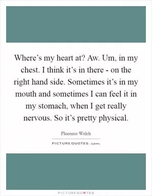 Where’s my heart at? Aw. Um, in my chest. I think it’s in there - on the right hand side. Sometimes it’s in my mouth and sometimes I can feel it in my stomach, when I get really nervous. So it’s pretty physical Picture Quote #1