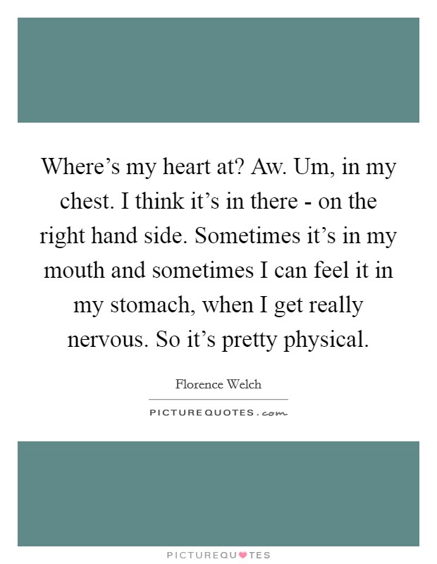 Where's my heart at? Aw. Um, in my chest. I think it's in there - on the right hand side. Sometimes it's in my mouth and sometimes I can feel it in my stomach, when I get really nervous. So it's pretty physical Picture Quote #1
