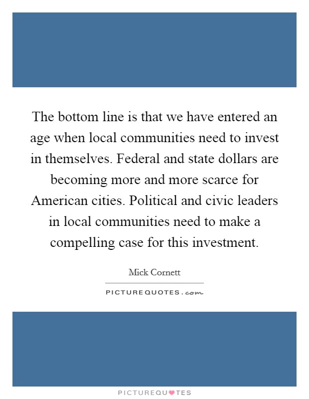 The bottom line is that we have entered an age when local communities need to invest in themselves. Federal and state dollars are becoming more and more scarce for American cities. Political and civic leaders in local communities need to make a compelling case for this investment Picture Quote #1