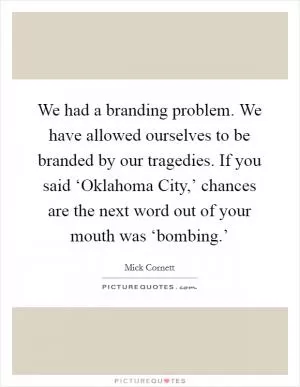 We had a branding problem. We have allowed ourselves to be branded by our tragedies. If you said ‘Oklahoma City,’ chances are the next word out of your mouth was ‘bombing.’ Picture Quote #1
