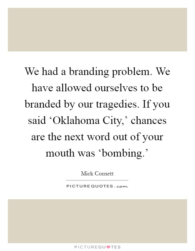 We had a branding problem. We have allowed ourselves to be branded by our tragedies. If you said ‘Oklahoma City,' chances are the next word out of your mouth was ‘bombing.' Picture Quote #1