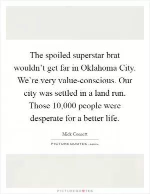 The spoiled superstar brat wouldn’t get far in Oklahoma City. We’re very value-conscious. Our city was settled in a land run. Those 10,000 people were desperate for a better life Picture Quote #1