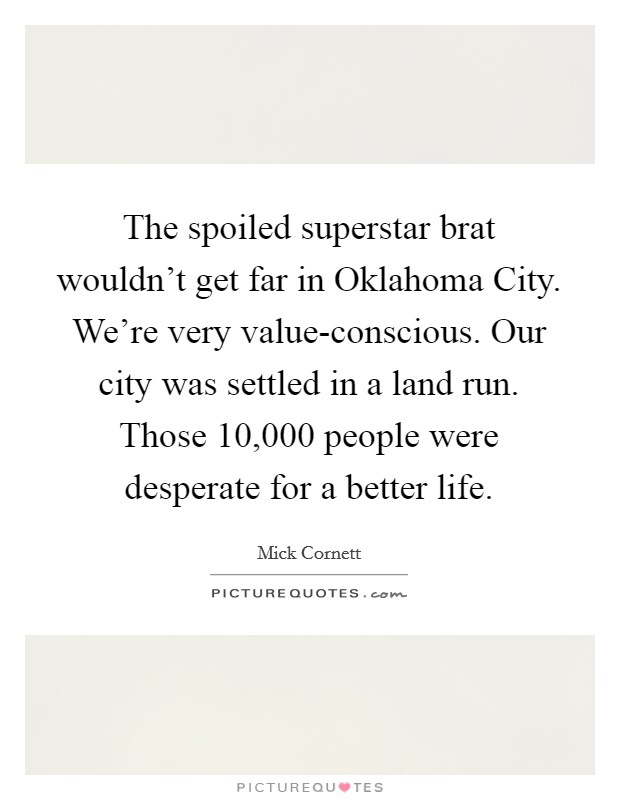 The spoiled superstar brat wouldn't get far in Oklahoma City. We're very value-conscious. Our city was settled in a land run. Those 10,000 people were desperate for a better life Picture Quote #1