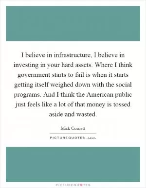 I believe in infrastructure, I believe in investing in your hard assets. Where I think government starts to fail is when it starts getting itself weighed down with the social programs. And I think the American public just feels like a lot of that money is tossed aside and wasted Picture Quote #1