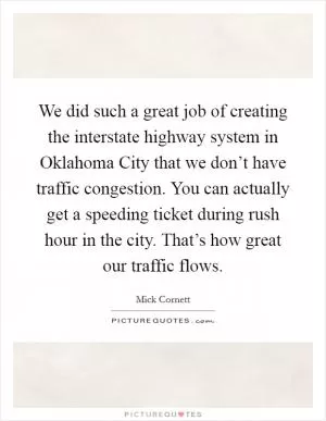 We did such a great job of creating the interstate highway system in Oklahoma City that we don’t have traffic congestion. You can actually get a speeding ticket during rush hour in the city. That’s how great our traffic flows Picture Quote #1