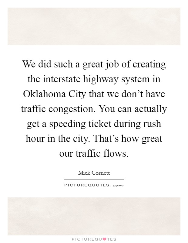 We did such a great job of creating the interstate highway system in Oklahoma City that we don't have traffic congestion. You can actually get a speeding ticket during rush hour in the city. That's how great our traffic flows Picture Quote #1