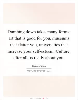 Dumbing down takes many forms: art that is good for you, museums that flatter you, universities that increase your self-esteem. Culture, after all, is really about you Picture Quote #1