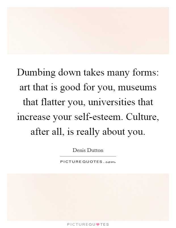 Dumbing down takes many forms: art that is good for you, museums that flatter you, universities that increase your self-esteem. Culture, after all, is really about you Picture Quote #1
