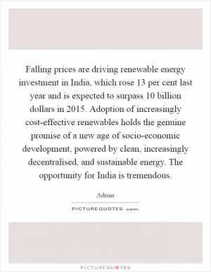 Falling prices are driving renewable energy investment in India, which rose 13 per cent last year and is expected to surpass 10 billion dollars in 2015. Adoption of increasingly cost-effective renewables holds the genuine promise of a new age of socio-economic development, powered by clean, increasingly decentralised, and sustainable energy. The opportunity for India is tremendous Picture Quote #1