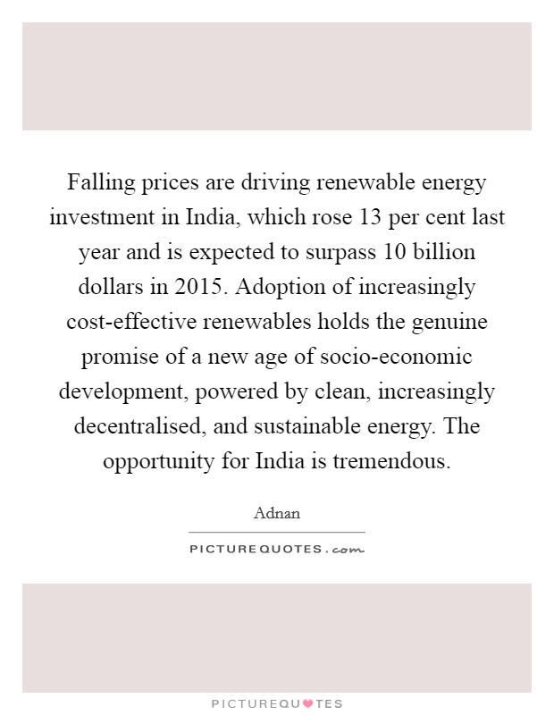 Falling prices are driving renewable energy investment in India, which rose 13 per cent last year and is expected to surpass 10 billion dollars in 2015. Adoption of increasingly cost-effective renewables holds the genuine promise of a new age of socio-economic development, powered by clean, increasingly decentralised, and sustainable energy. The opportunity for India is tremendous Picture Quote #1