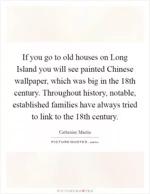 If you go to old houses on Long Island you will see painted Chinese wallpaper, which was big in the 18th century. Throughout history, notable, established families have always tried to link to the 18th century Picture Quote #1
