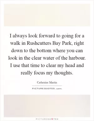 I always look forward to going for a walk in Rushcutters Bay Park, right down to the bottom where you can look in the clear water of the harbour. I use that time to clear my head and really focus my thoughts Picture Quote #1