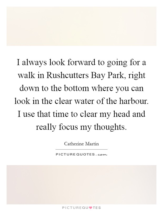 I always look forward to going for a walk in Rushcutters Bay Park, right down to the bottom where you can look in the clear water of the harbour. I use that time to clear my head and really focus my thoughts Picture Quote #1