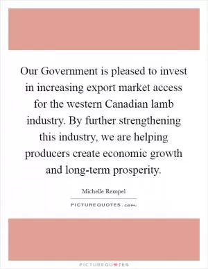 Our Government is pleased to invest in increasing export market access for the western Canadian lamb industry. By further strengthening this industry, we are helping producers create economic growth and long-term prosperity Picture Quote #1