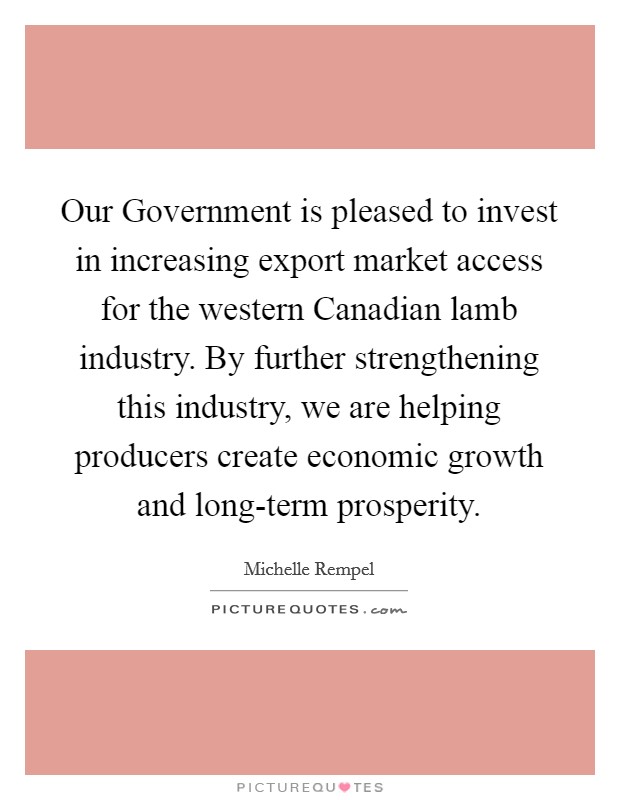 Our Government is pleased to invest in increasing export market access for the western Canadian lamb industry. By further strengthening this industry, we are helping producers create economic growth and long-term prosperity Picture Quote #1
