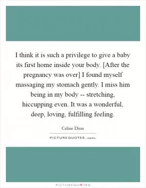 I think it is such a privilege to give a baby its first home inside your body. [After the pregnancy was over] I found myself massaging my stomach gently. I miss him being in my body -- stretching, hiccupping even. It was a wonderful, deep, loving, fulfilling feeling Picture Quote #1