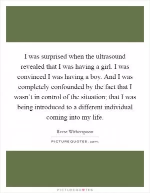 I was surprised when the ultrasound revealed that I was having a girl. I was convinced I was having a boy. And I was completely confounded by the fact that I wasn’t in control of the situation; that I was being introduced to a different individual coming into my life Picture Quote #1