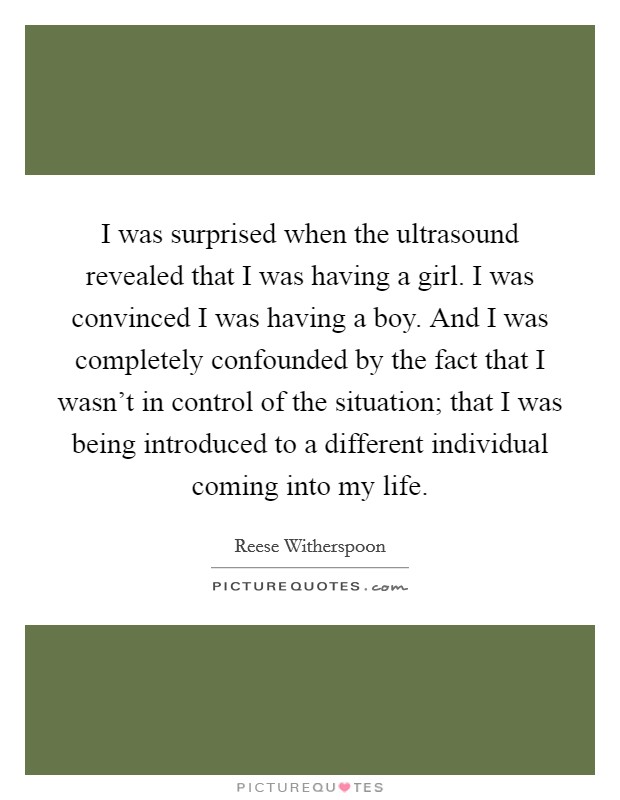 I was surprised when the ultrasound revealed that I was having a girl. I was convinced I was having a boy. And I was completely confounded by the fact that I wasn't in control of the situation; that I was being introduced to a different individual coming into my life Picture Quote #1