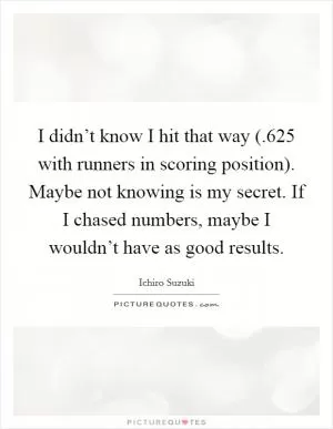 I didn’t know I hit that way (.625 with runners in scoring position). Maybe not knowing is my secret. If I chased numbers, maybe I wouldn’t have as good results Picture Quote #1