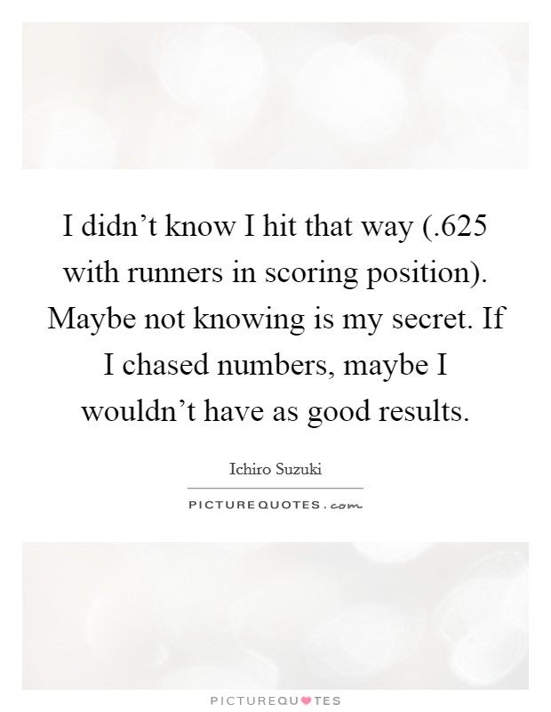I didn't know I hit that way (.625 with runners in scoring position). Maybe not knowing is my secret. If I chased numbers, maybe I wouldn't have as good results Picture Quote #1