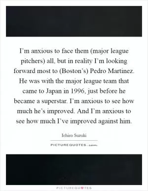 I’m anxious to face them (major league pitchers) all, but in reality I’m looking forward most to (Boston’s) Pedro Martinez. He was with the major league team that came to Japan in 1996, just before he became a superstar. I’m anxious to see how much he’s improved. And I’m anxious to see how much I’ve improved against him Picture Quote #1